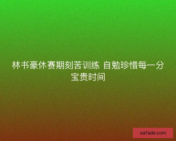 林书豪休赛期刻苦训练 自勉珍惜每一分宝贵时间