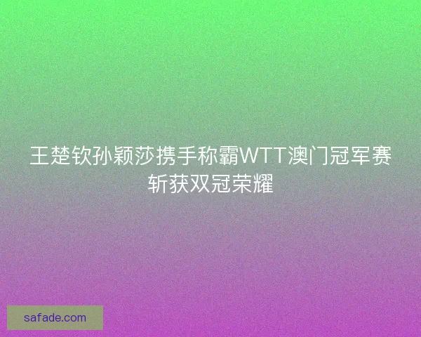 王楚钦孙颖莎携手称霸WTT澳门冠军赛斩获双冠荣耀