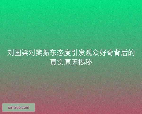 刘国梁对樊振东态度引发观众好奇背后的真实原因揭秘