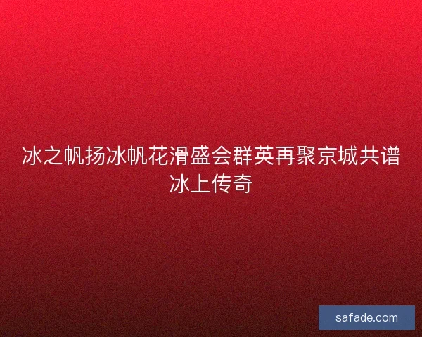 冰之帆扬冰帆花滑盛会群英再聚京城共谱冰上传奇