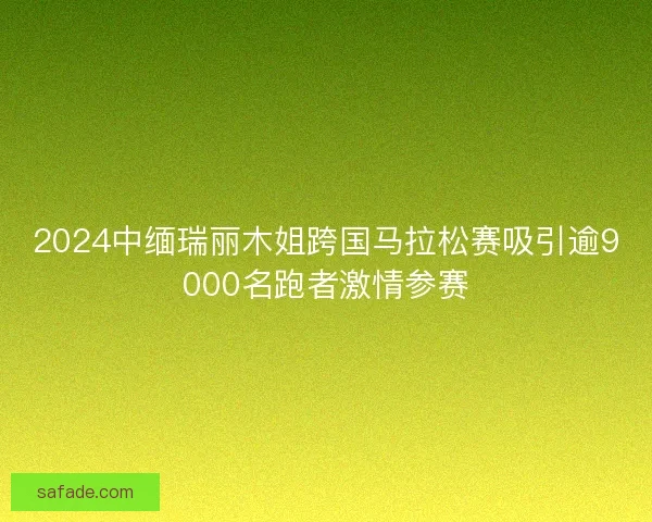 2024中缅瑞丽木姐跨国马拉松赛吸引逾9000名跑者激情参赛