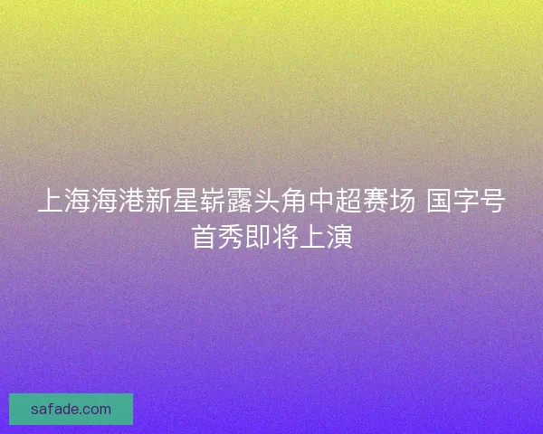 上海海港新星崭露头角中超赛场 国字号首秀即将上演