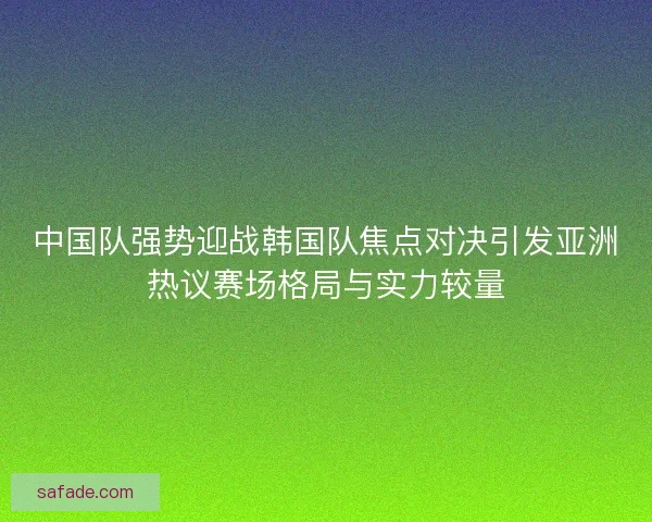 中国队强势迎战韩国队焦点对决引发亚洲热议赛场格局与实力较量